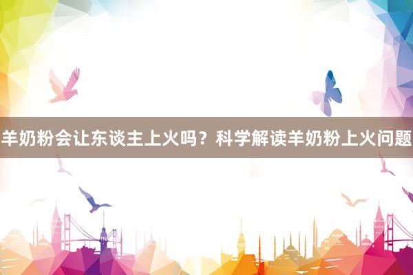 羊奶粉会让东谈主上火吗？科学解读羊奶粉上火问题